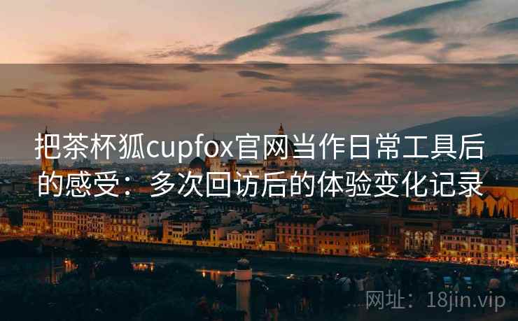 把茶杯狐cupfox官网当作日常工具后的感受:多次回访后的体验变化记录 把茶杯狐cupfox官网当作日常工具后的感受:多次回访后的体验变化记录