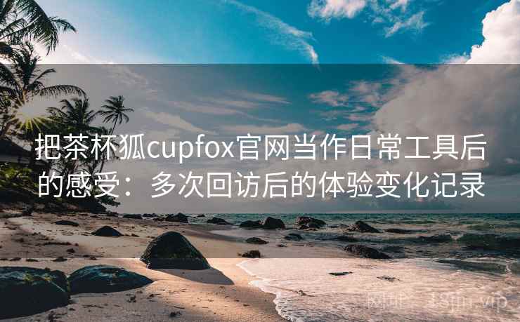 把茶杯狐cupfox官网当作日常工具后的感受:多次回访后的体验变化记录 把茶杯狐cupfox官网当作日常工具后的感受:多次回访后的体验变化记录