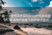 第一次使用茶杯狐foxcup时的真实感受：普通用户视角下的优缺点盘点