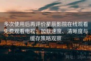 多次使用后再评价星辰影院在线观看免费观看电视：加载速度、清晰度与缓存策略观察