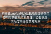 茶杯狐cupfox努力让找电影变得简单使用后的直观印象整理：加载速度、清晰度与缓存策略观察
