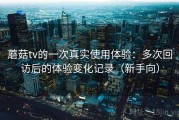 蘑菇tv的一次真实使用体验：多次回访后的体验变化记录（新手向）