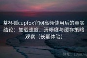 茶杯狐cupfox官网高频使用后的真实结论：加载速度、清晰度与缓存策略观察（长期体验）