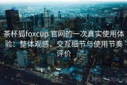 茶杯狐foxcup 官网的一次真实使用体验：整体观感、交互细节与使用节奏评价
