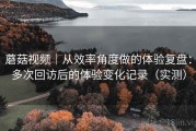 蘑菇视频｜从效率角度做的体验复盘：多次回访后的体验变化记录（实测）