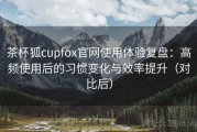 茶杯狐cupfox官网使用体验复盘：高频使用后的习惯变化与效率提升（对比后）