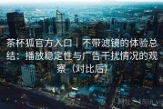 茶杯狐官方入口｜不带滤镜的体验总结：播放稳定性与广告干扰情况的观察（对比后）