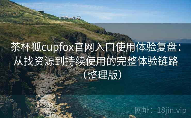 茶杯狐cupfox官网入口使用体验复盘：从找资源到持续使用的完整体验链路（整理版）