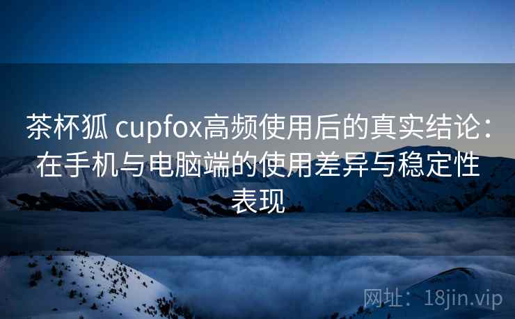 茶杯狐 cupfox高频使用后的真实结论：在手机与电脑端的使用差异与稳定性表现