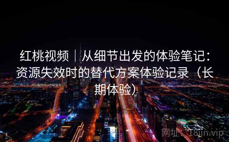 红桃视频｜从细节出发的体验笔记：资源失效时的替代方案体验记录（长期体验）