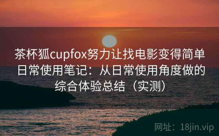 茶杯狐cupfox努力让找电影变得简单日常使用笔记：从日常使用角度做的综合体验总结（实测）