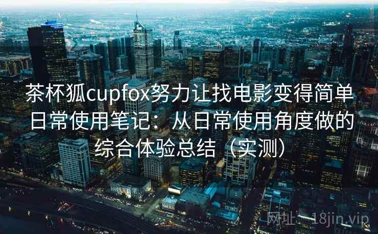 茶杯狐cupfox努力让找电影变得简单日常使用笔记：从日常使用角度做的综合体验总结（实测）