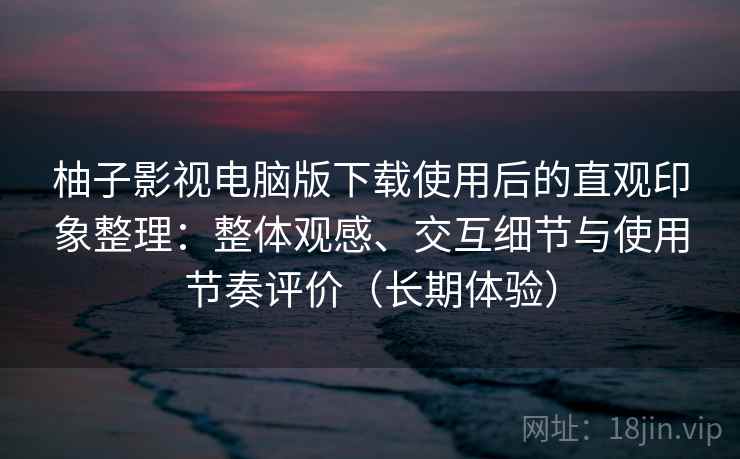 柚子影视电脑版下载使用后的直观印象整理：整体观感、交互细节与使用节奏评价（长期体验）