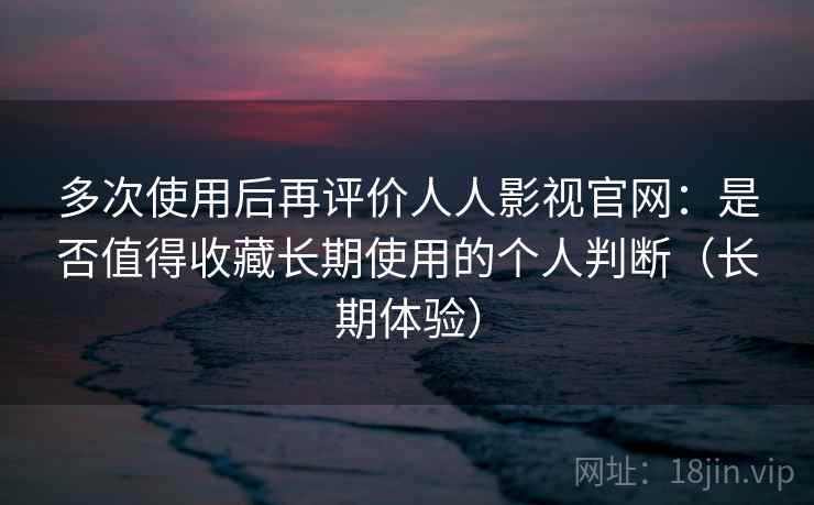 多次使用后再评价人人影视官网：是否值得收藏长期使用的个人判断（长期体验）