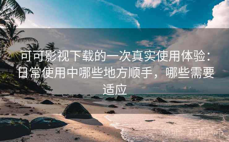 可可影视下载的一次真实使用体验：日常使用中哪些地方顺手，哪些需要适应