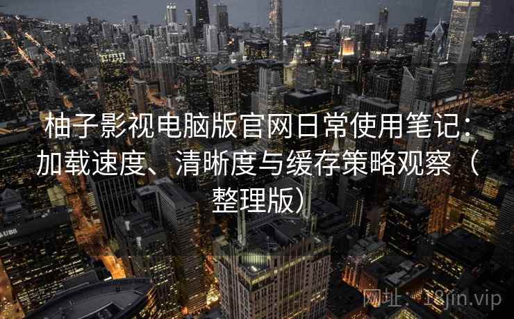 柚子影视电脑版官网日常使用笔记：加载速度、清晰度与缓存策略观察（整理版）
