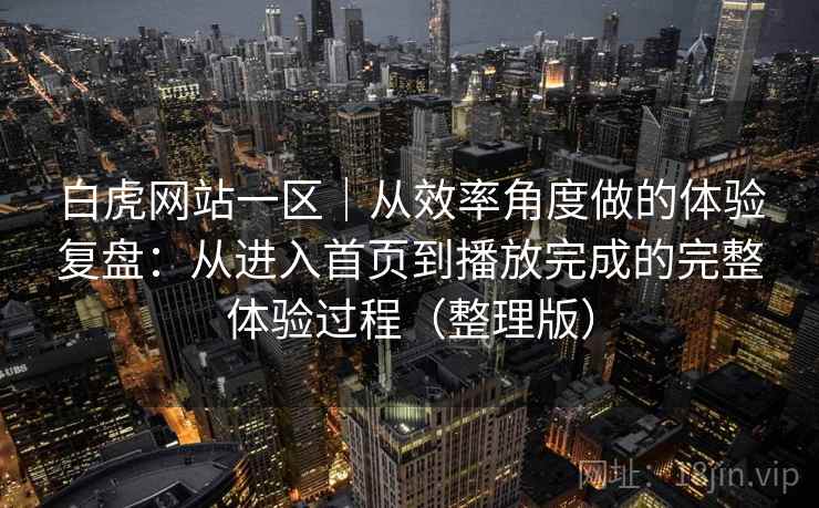 白虎网站一区｜从效率角度做的体验复盘：从进入首页到播放完成的完整体验过程（整理版）