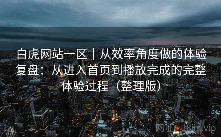 白虎网站一区｜从效率角度做的体验复盘：从进入首页到播放完成的完整体验过程（整理版）