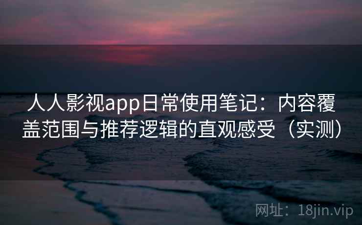 人人影视app日常使用笔记：内容覆盖范围与推荐逻辑的直观感受（实测）