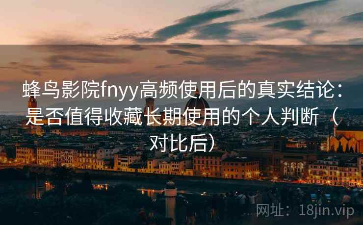 蜂鸟影院fnyy高频使用后的真实结论：是否值得收藏长期使用的个人判断（对比后）