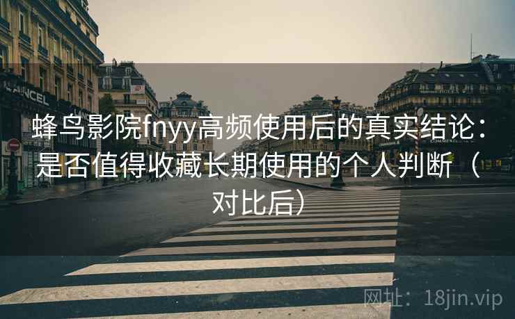 蜂鸟影院fnyy高频使用后的真实结论：是否值得收藏长期使用的个人判断（对比后）