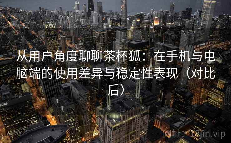 从用户角度聊聊茶杯狐：在手机与电脑端的使用差异与稳定性表现（对比后）