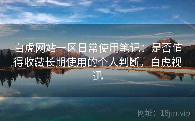 白虎网站一区日常使用笔记：是否值得收藏长期使用的个人判断，白虎视迅