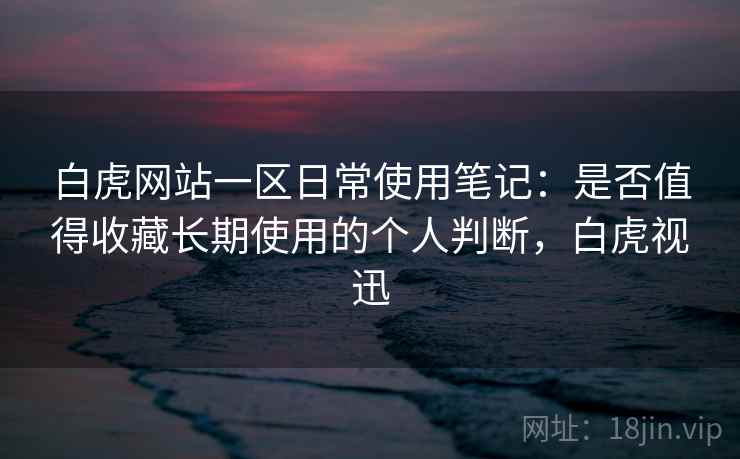 白虎网站一区日常使用笔记：是否值得收藏长期使用的个人判断，白虎视迅