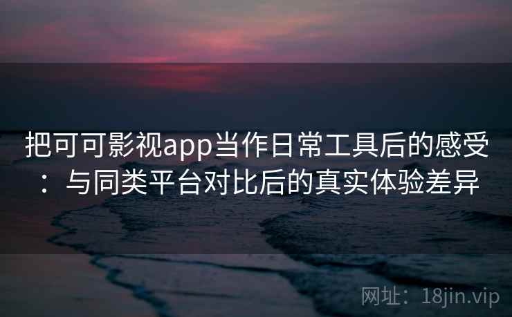 把可可影视app当作日常工具后的感受：与同类平台对比后的真实体验差异
