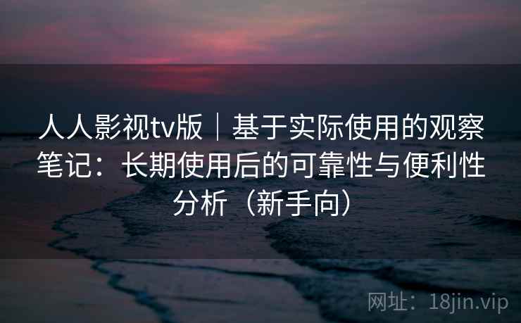 人人影视tv版｜基于实际使用的观察笔记：长期使用后的可靠性与便利性分析（新手向）