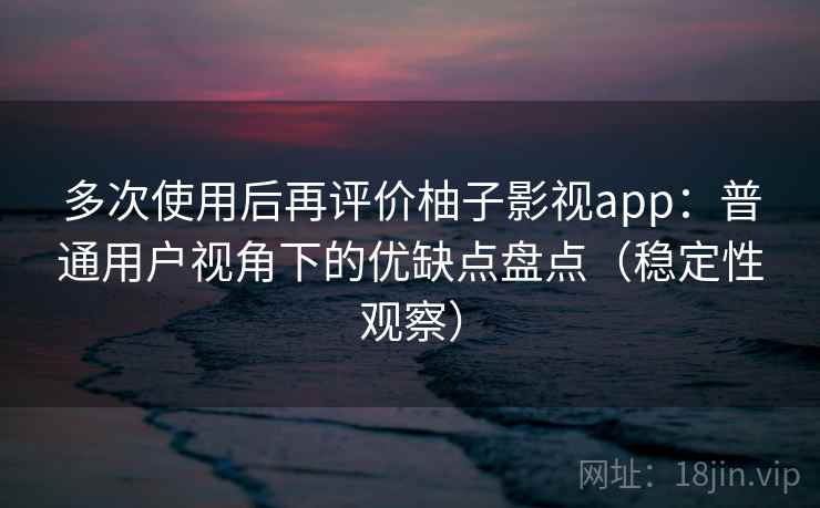 多次使用后再评价柚子影视app：普通用户视角下的优缺点盘点（稳定性观察）