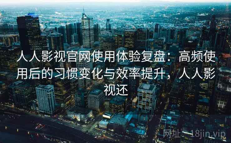 人人影视官网使用体验复盘：高频使用后的习惯变化与效率提升，人人影视还