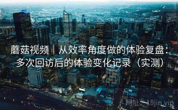 蘑菇视频｜从效率角度做的体验复盘：多次回访后的体验变化记录（实测）