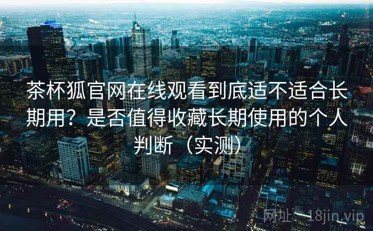 茶杯狐官网在线观看到底适不适合长期用？是否值得收藏长期使用的个人判断（实测）