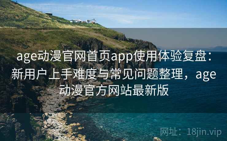 age动漫官网首页app使用体验复盘：新用户上手难度与常见问题整理，age动漫官方网站最新版