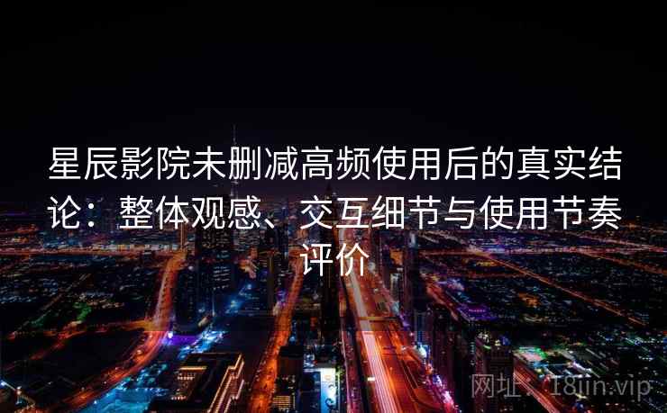 星辰影院未删减高频使用后的真实结论：整体观感、交互细节与使用节奏评价