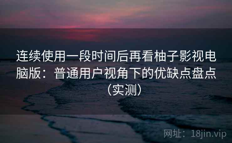连续使用一段时间后再看柚子影视电脑版：普通用户视角下的优缺点盘点（实测）