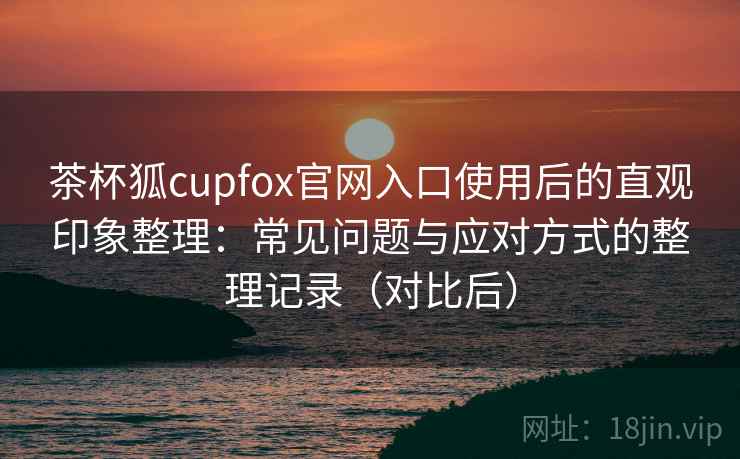 茶杯狐cupfox官网入口使用后的直观印象整理：常见问题与应对方式的整理记录（对比后）