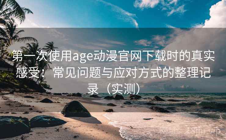 第一次使用age动漫官网下载时的真实感受：常见问题与应对方式的整理记录（实测）