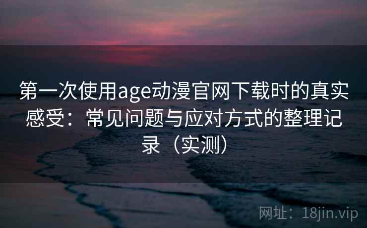 第一次使用age动漫官网下载时的真实感受：常见问题与应对方式的整理记录（实测）