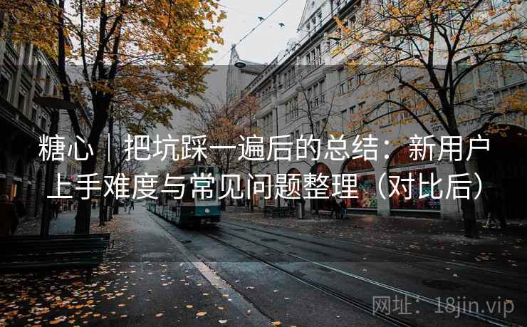 糖心｜把坑踩一遍后的总结：新用户上手难度与常见问题整理（对比后）