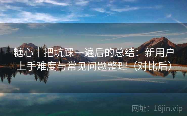 糖心｜把坑踩一遍后的总结：新用户上手难度与常见问题整理（对比后）