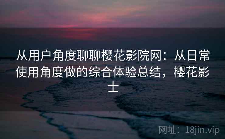 从用户角度聊聊樱花影院网：从日常使用角度做的综合体验总结，樱花影士