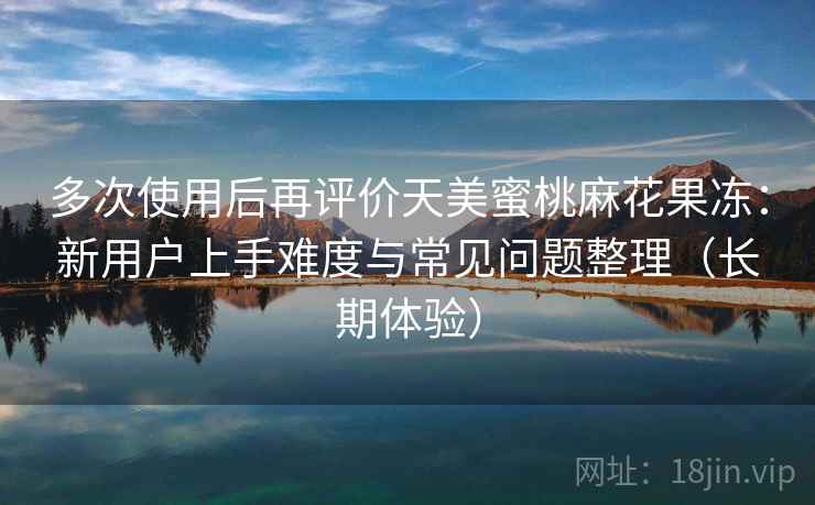 多次使用后再评价天美蜜桃麻花果冻：新用户上手难度与常见问题整理（长期体验）