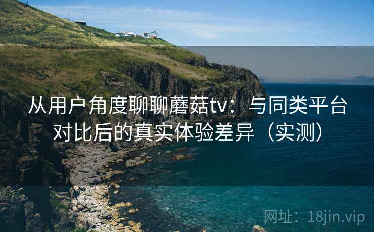 从用户角度聊聊蘑菇tv：与同类平台对比后的真实体验差异（实测）
