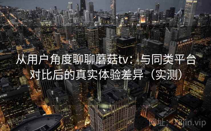 从用户角度聊聊蘑菇tv：与同类平台对比后的真实体验差异（实测）
