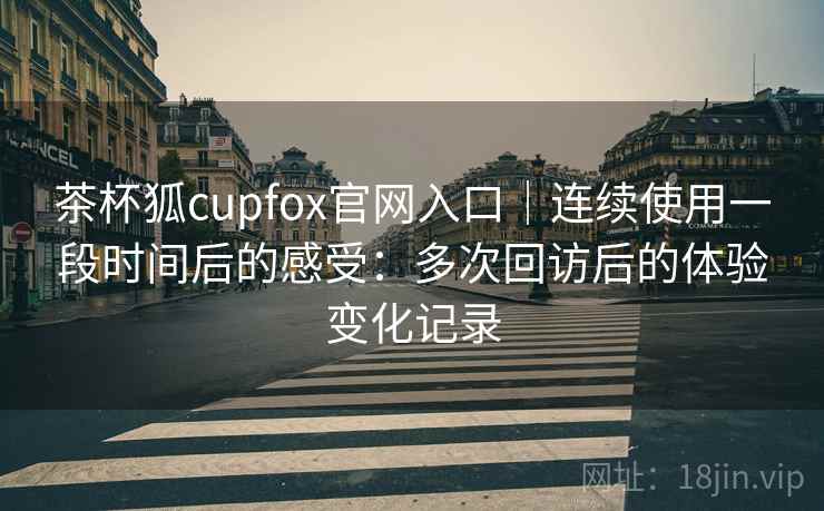 茶杯狐cupfox官网入口｜连续使用一段时间后的感受：多次回访后的体验变化记录