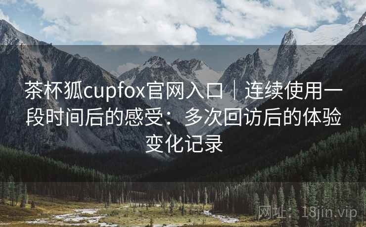 茶杯狐cupfox官网入口｜连续使用一段时间后的感受：多次回访后的体验变化记录