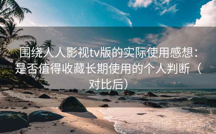 围绕人人影视tv版的实际使用感想：是否值得收藏长期使用的个人判断（对比后）