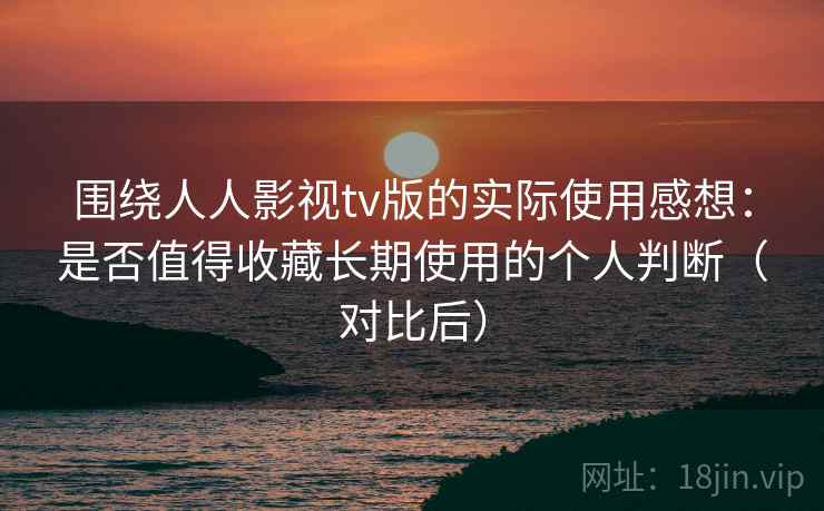 围绕人人影视tv版的实际使用感想：是否值得收藏长期使用的个人判断（对比后）